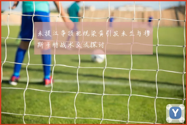 米提江争顶犯规染黄引发米兰与穆斯卡特战术交流探讨