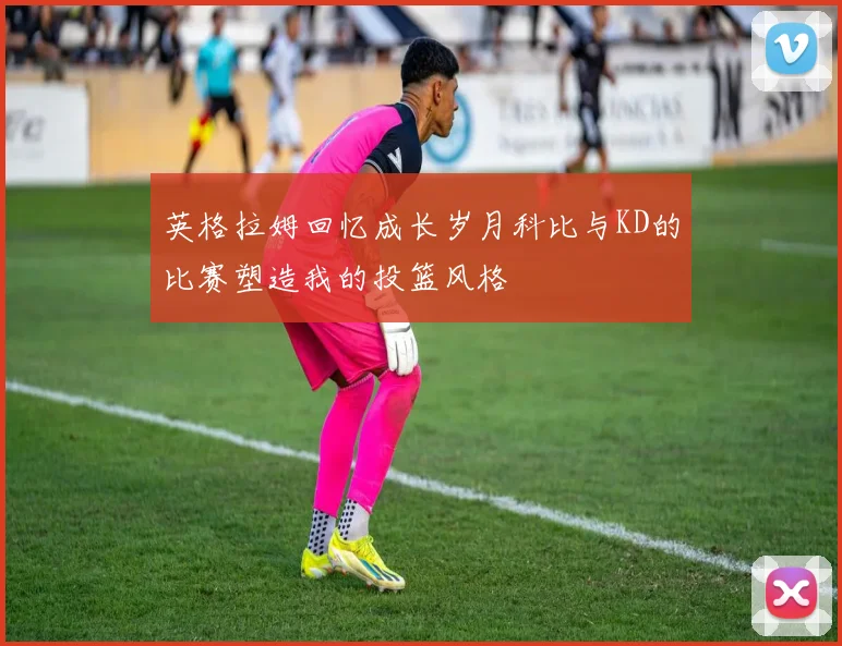 英格拉姆回忆成长岁月科比与KD的比赛塑造我的投篮风格