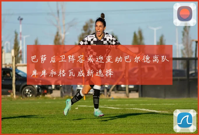巴萨后卫阵容或迎变动巴尔德离队库库和格瓦成新选择