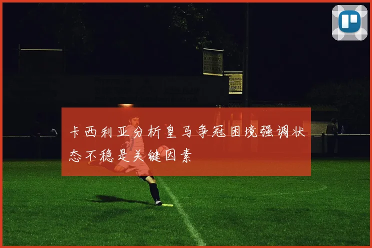 卡西利亚分析皇马争冠困境强调状态不稳是关键因素