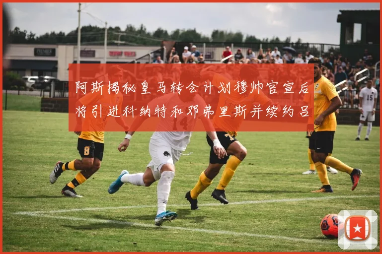 阿斯揭秘皇马转会计划穆帅官宣后将引进科纳特和邓弗里斯并续约吕迪格