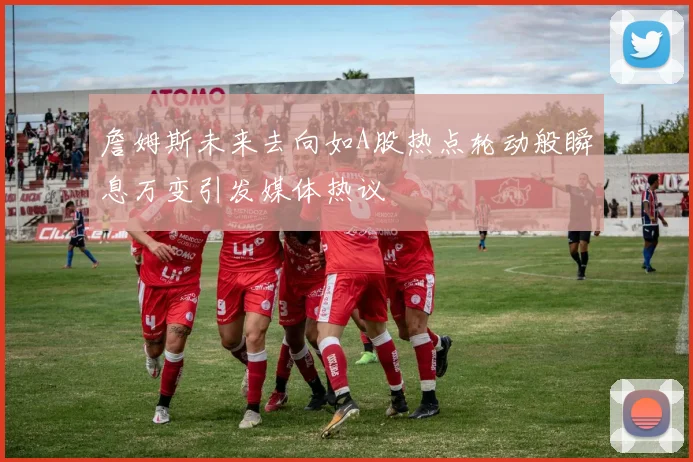 詹姆斯未来去向如A股热点轮动般瞬息万变引发媒体热议