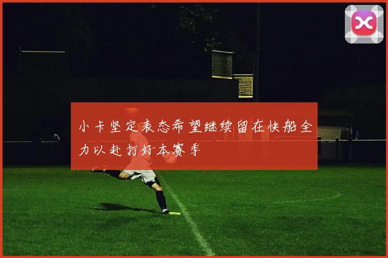 小卡坚定表态希望继续留在快船全力以赴打好本赛季