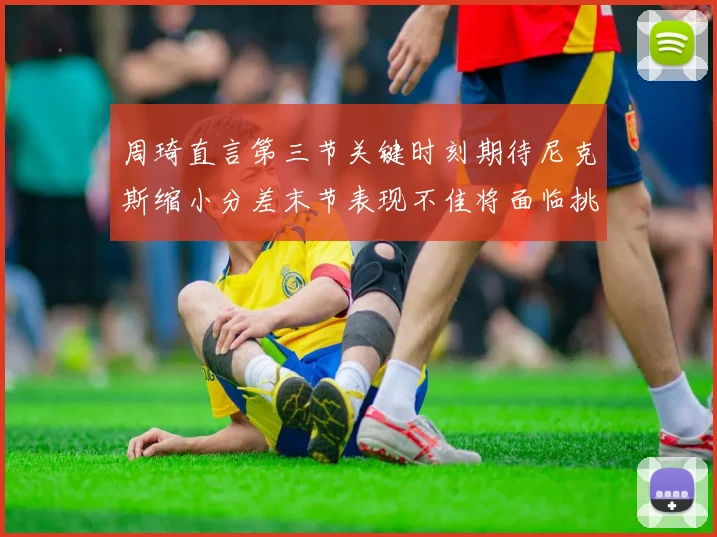 周琦直言第三节关键时刻期待尼克斯缩小分差末节表现不佳将面临挑战