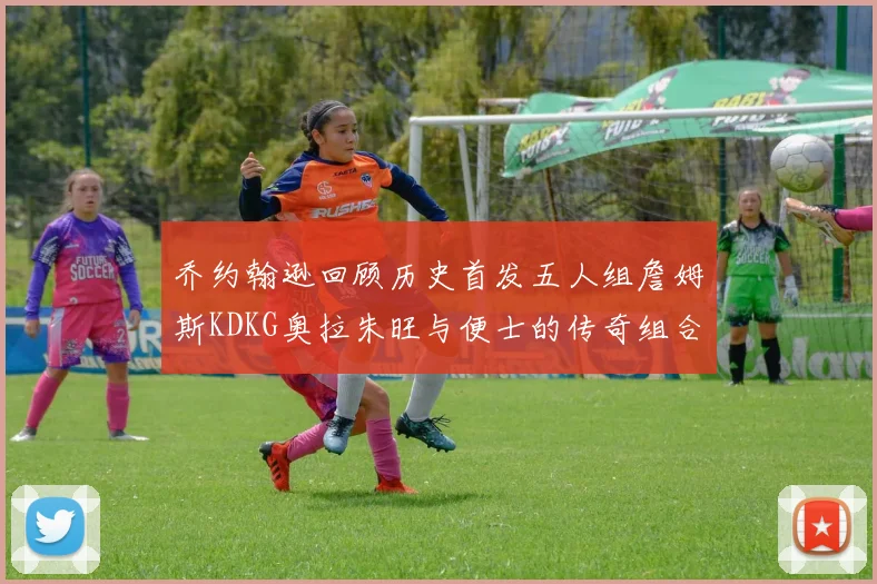 乔约翰逊回顾历史首发五人组詹姆斯KDKG奥拉朱旺与便士的传奇组合