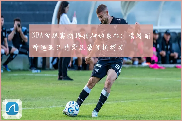 NBA常规赛拼搏精神的象征：黄蜂前锋迪亚巴特荣获最佳拼搏奖