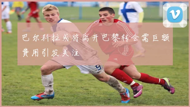 巴尔科拉或将离开巴黎转会需巨额费用引发关注