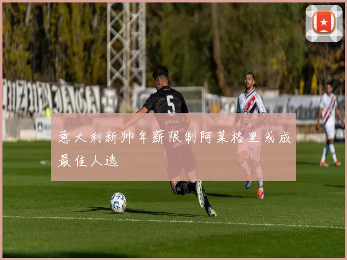 意大利新帅年薪限制阿莱格里或成最佳人选