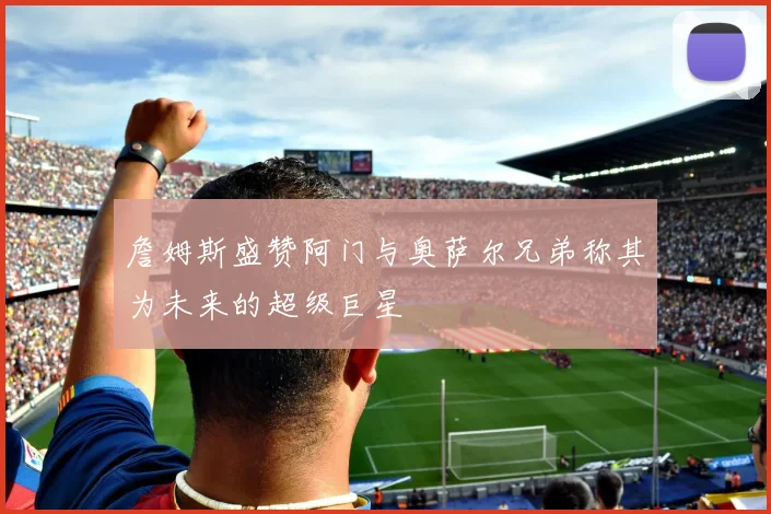 詹姆斯盛赞阿门与奥萨尔兄弟称其为未来的超级巨星