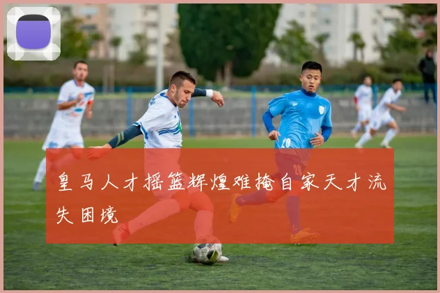 皇马人才摇篮辉煌难掩自家天才流失困境