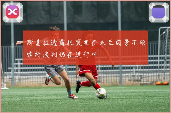 斯基拉透露托莫里在米兰前景不明续约谈判仍在进行中