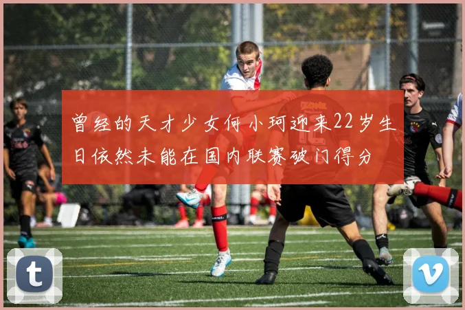 曾经的天才少女何小珂迎来22岁生日依然未能在国内联赛破门得分