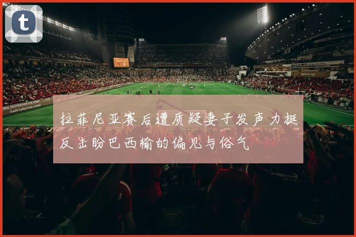 拉菲尼亚赛后遭质疑妻子发声力挺反击盼巴西输的偏见与俗气