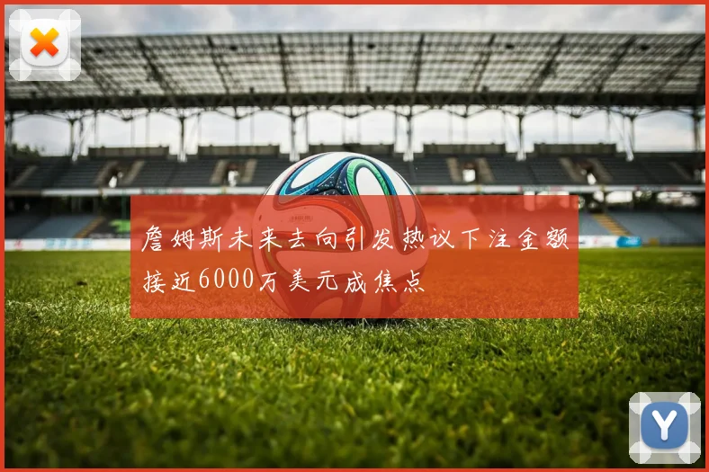 詹姆斯未来去向引发热议下注金额接近6000万美元成焦点