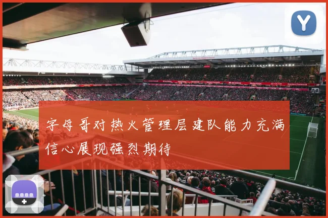 字母哥对热火管理层建队能力充满信心展现强烈期待