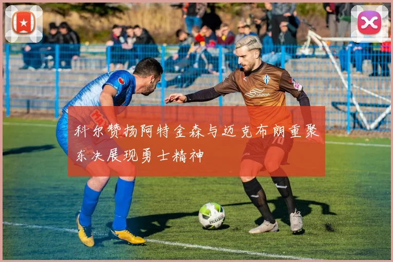 科尔赞扬阿特金森与迈克布朗重聚东决展现勇士精神