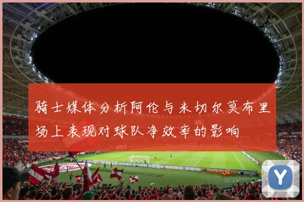 骑士媒体分析阿伦与米切尔莫布里场上表现对球队净效率的影响