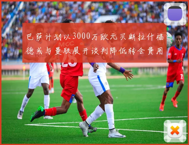 巴萨计划以3000万欧元买断拉什福德或与曼联展开谈判降低转会费用