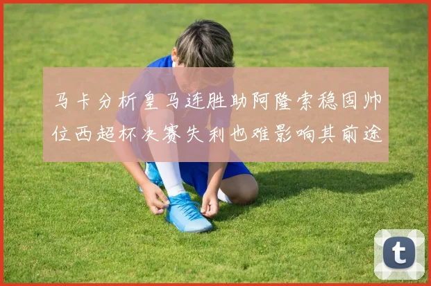 马卡分析皇马连胜助阿隆索稳固帅位西超杯决赛失利也难影响其前途