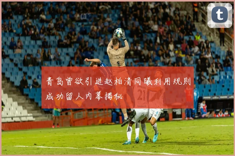 青岛曾欲引进赵柏清同曦利用规则成功留人内幕揭秘