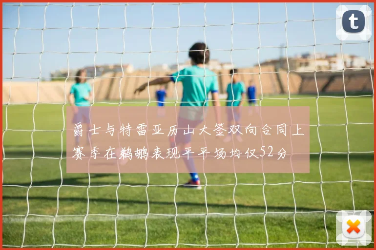 爵士与特雷亚历山大签双向合同上赛季在鹈鹕表现平平场均仅52分