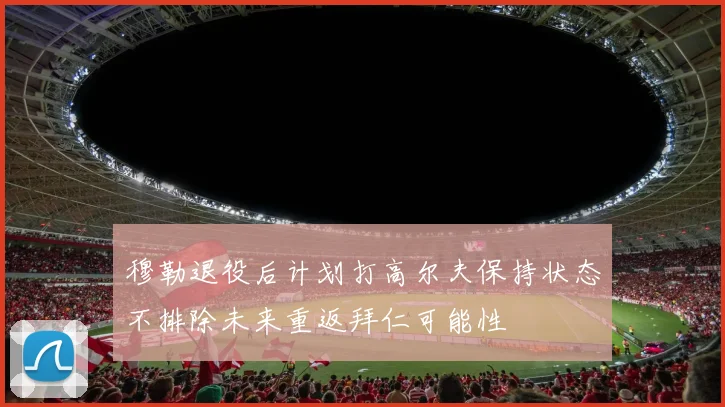 穆勒退役后计划打高尔夫保持状态不排除未来重返拜仁可能性