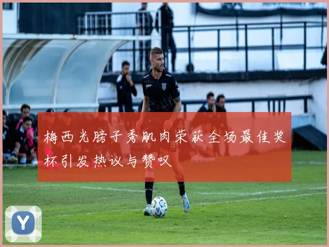 梅西光膀子秀肌肉荣获全场最佳奖杯引发热议与赞叹