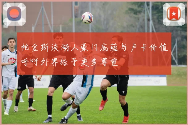 帕金斯谈湖人豪门底蕴与卢卡价值呼吁外界给予更多尊重