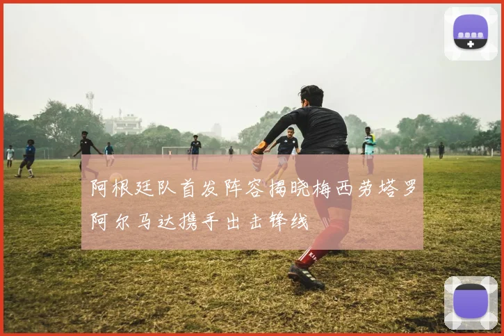 阿根廷队首发阵容揭晓梅西劳塔罗阿尔马达携手出击锋线