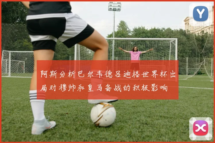 阿斯分析巴尔韦德吕迪格世界杯出局对穆帅和皇马备战的积极影响